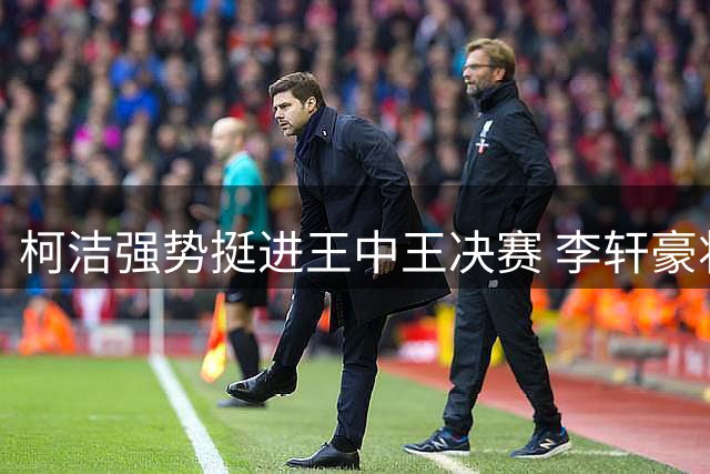 柯洁强势挺进王中王决赛 李轩豪将战党毅飞争夺最后席位