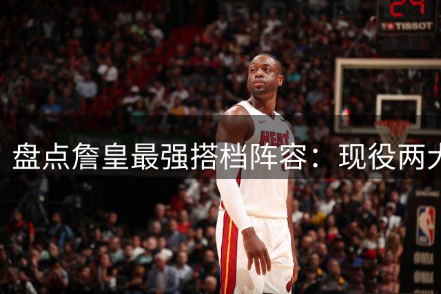 盘点詹皇最强搭档阵容：现役两大顶级中锋入选 传奇组合再现
