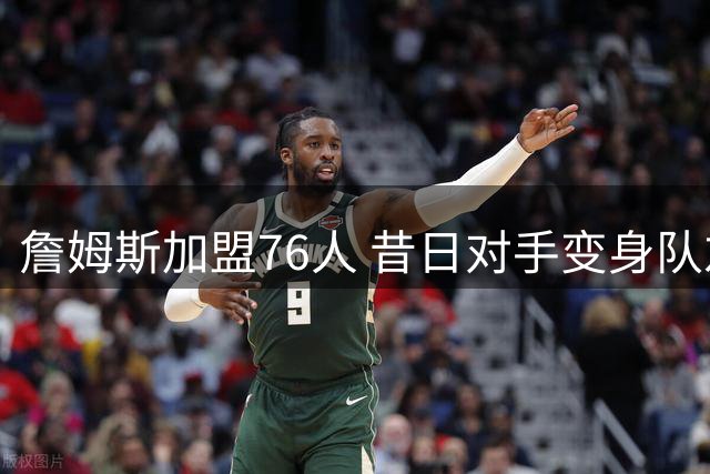 詹姆斯加盟76人 昔日对手变身队友引发热议
