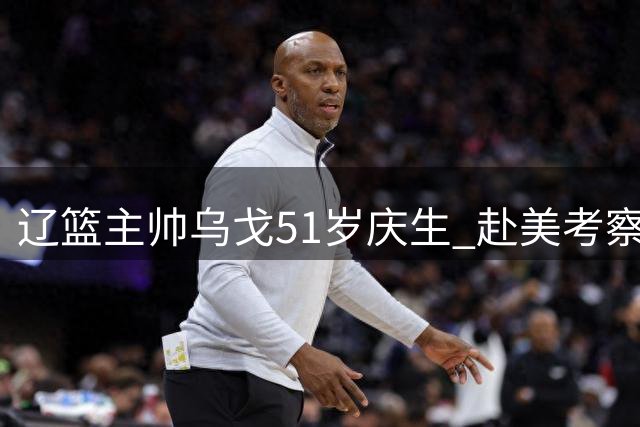 辽篮主帅乌戈51岁庆生 赴美考察外援开启阵容重组